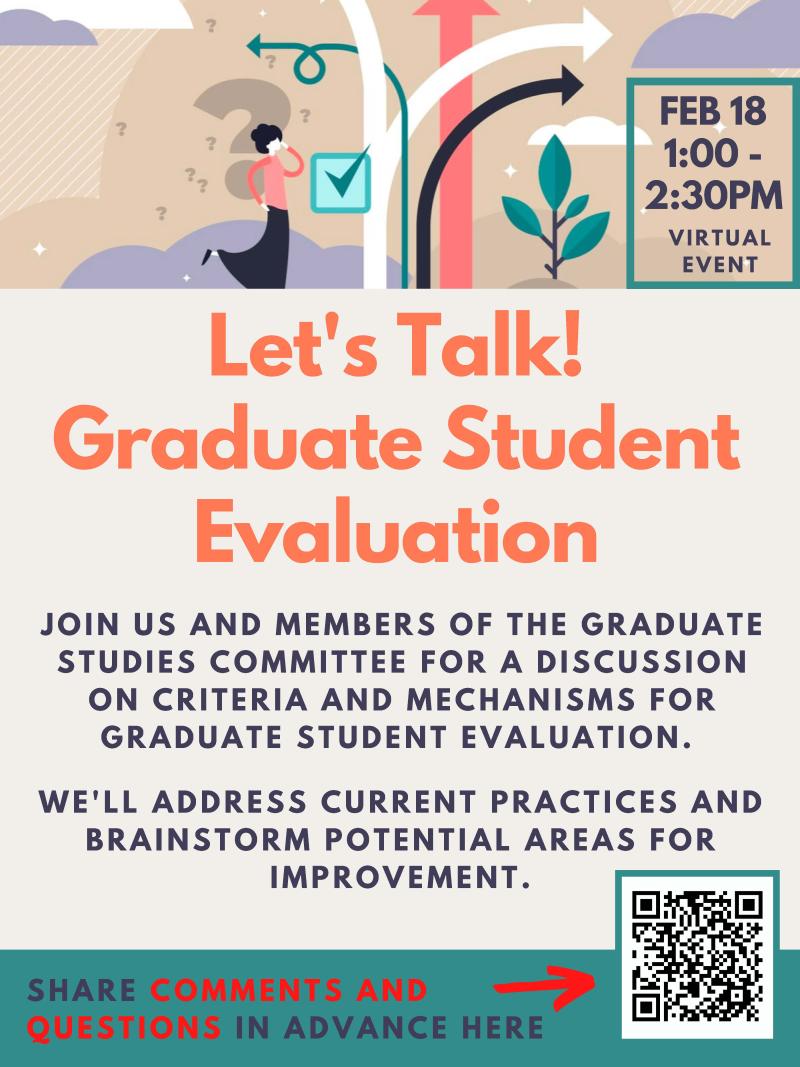 Let's Talk! Graduate Student Evaluation. February 18, 1:00-2:30 pm, held virtually. Join us and members of the graduate studies committee for a discussion on criteria and mechanisms for graduate student evaluation. We'll address current practices and brainstorm potential areas for improvement. Share comments and questions using the QR code at the bottom right of this image. 